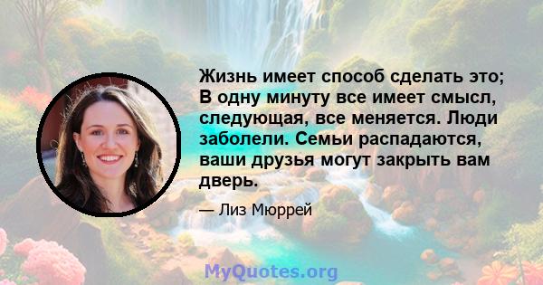 Жизнь имеет способ сделать это; В одну минуту все имеет смысл, следующая, все меняется. Люди заболели. Семьи распадаются, ваши друзья могут закрыть вам дверь.