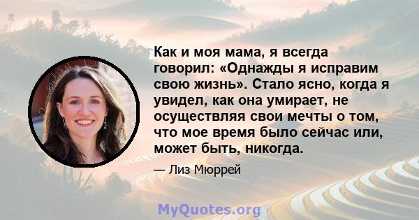 Как и моя мама, я всегда говорил: «Однажды я исправим свою жизнь». Стало ясно, когда я увидел, как она умирает, не осуществляя свои мечты о том, что мое время было сейчас или, может быть, никогда.