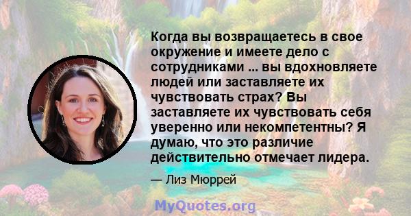 Когда вы возвращаетесь в свое окружение и имеете дело с сотрудниками ... вы вдохновляете людей или заставляете их чувствовать страх? Вы заставляете их чувствовать себя уверенно или некомпетентны? Я думаю, что это