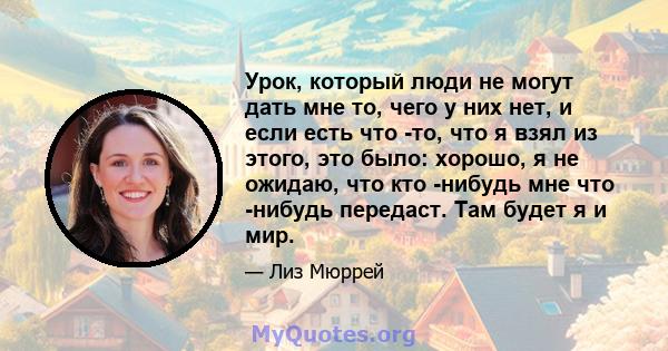 Урок, который люди не могут дать мне то, чего у них нет, и если есть что -то, что я взял из этого, это было: хорошо, я не ожидаю, что кто -нибудь мне что -нибудь передаст. Там будет я и мир.