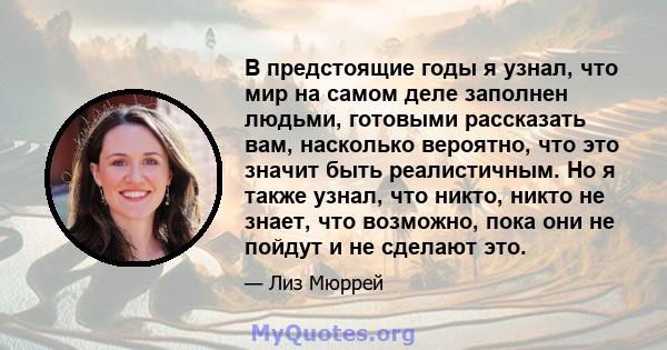 В предстоящие годы я узнал, что мир на самом деле заполнен людьми, готовыми рассказать вам, насколько вероятно, что это значит быть реалистичным. Но я также узнал, что никто, никто не знает, что возможно, пока они не