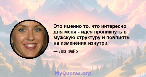 Это именно то, что интересно для меня - идея проникнуть в мужскую структуру и повлиять на изменения изнутри.