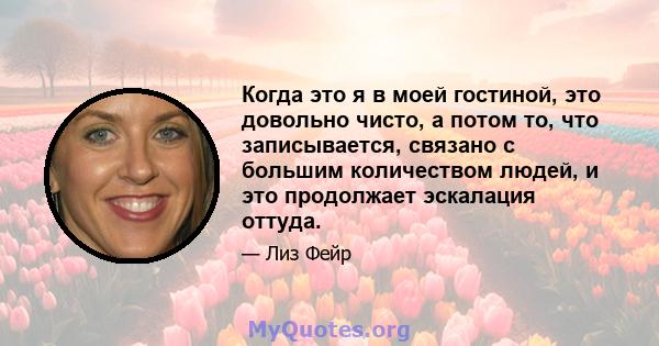 Когда это я в моей гостиной, это довольно чисто, а потом то, что записывается, связано с большим количеством людей, и это продолжает эскалация оттуда.