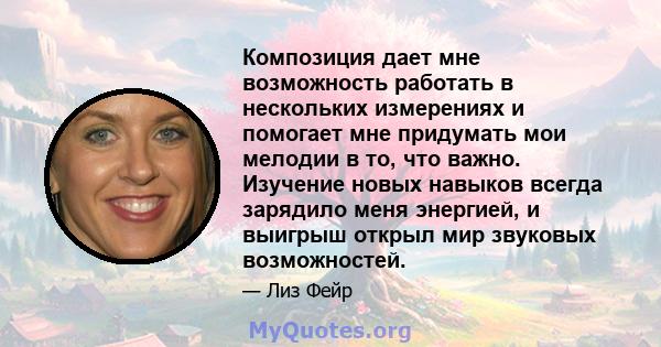 Композиция дает мне возможность работать в нескольких измерениях и помогает мне придумать мои мелодии в то, что важно. Изучение новых навыков всегда зарядило меня энергией, и выигрыш открыл мир звуковых возможностей.