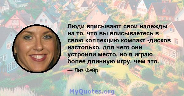 Люди вписывают свои надежды на то, что вы вписываетесь в свою коллекцию компакт -дисков настолько, для чего они устроили место, но я играю более длинную игру, чем это.