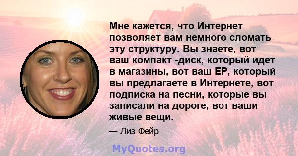 Мне кажется, что Интернет позволяет вам немного сломать эту структуру. Вы знаете, вот ваш компакт -диск, который идет в магазины, вот ваш EP, который вы предлагаете в Интернете, вот подписка на песни, которые вы