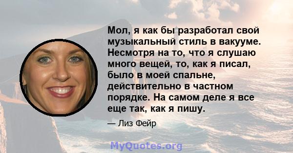 Мол, я как бы разработал свой музыкальный стиль в вакууме. Несмотря на то, что я слушаю много вещей, то, как я писал, было в моей спальне, действительно в частном порядке. На самом деле я все еще так, как я пишу.