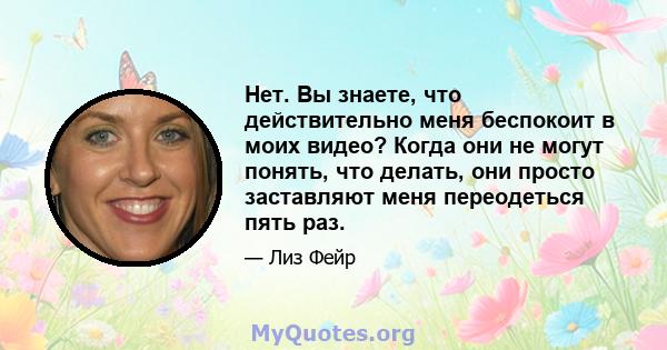 Нет. Вы знаете, что действительно меня беспокоит в моих видео? Когда они не могут понять, что делать, они просто заставляют меня переодеться пять раз.