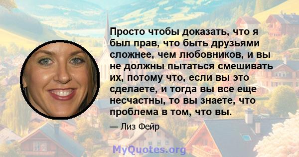 Просто чтобы доказать, что я был прав, что быть друзьями сложнее, чем любовников, и вы не должны пытаться смешивать их, потому что, если вы это сделаете, и тогда вы все еще несчастны, то вы знаете, что проблема в том,