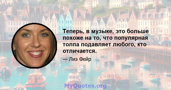 Теперь, в музыке, это больше похоже на то, что популярная толпа подавляет любого, кто отличается.