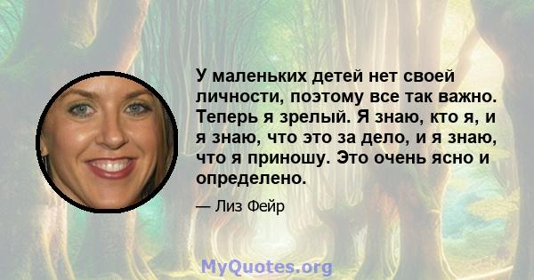 У маленьких детей нет своей личности, поэтому все так важно. Теперь я зрелый. Я знаю, кто я, и я знаю, что это за дело, и я знаю, что я приношу. Это очень ясно и определено.