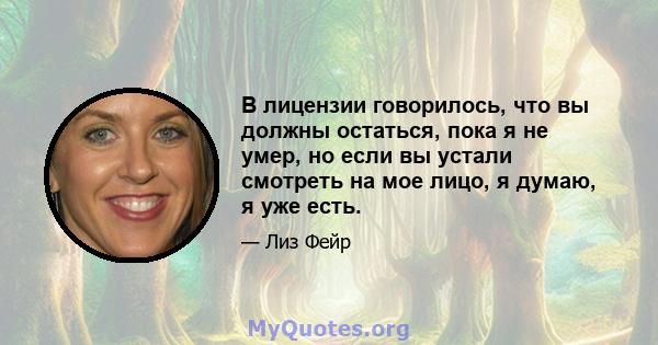 В лицензии говорилось, что вы должны остаться, пока я не умер, но если вы устали смотреть на мое лицо, я думаю, я уже есть.