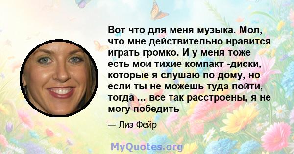 Вот что для меня музыка. Мол, что мне действительно нравится играть громко. И у меня тоже есть мои тихие компакт -диски, которые я слушаю по дому, но если ты не можешь туда пойти, тогда ... все так расстроены, я не могу 