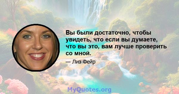 Вы были достаточно, чтобы увидеть, что если вы думаете, что вы это, вам лучше проверить со мной.