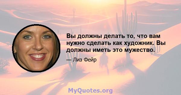 Вы должны делать то, что вам нужно сделать как художник. Вы должны иметь это мужество.