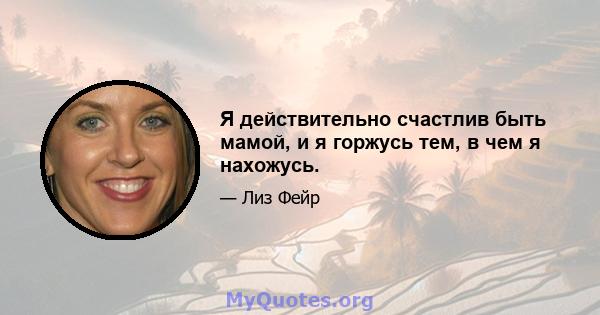 Я действительно счастлив быть мамой, и я горжусь тем, в чем я нахожусь.