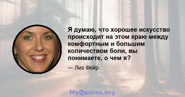 Я думаю, что хорошее искусство происходит на этом краю между комфортным и большим количеством боли, вы понимаете, о чем я?