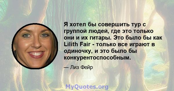 Я хотел бы совершить тур с группой людей, где это только они и их гитары. Это было бы как Lilith Fair - только все играют в одиночку, и это было бы конкурентоспособным.