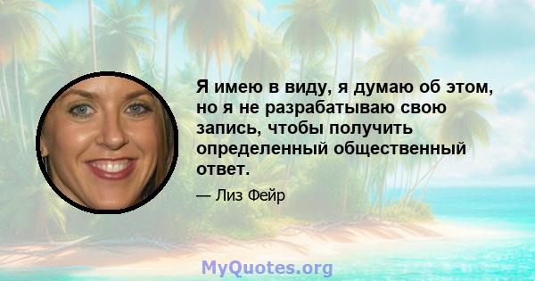 Я имею в виду, я думаю об этом, но я не разрабатываю свою запись, чтобы получить определенный общественный ответ.