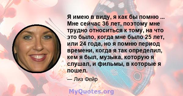 Я имею в виду, я как бы помню ... Мне сейчас 36 лет, поэтому мне трудно относиться к тому, на что это было, когда мне было 25 лет, или 24 года, но я помню период времени, когда я так определил, кем я был, музыка,