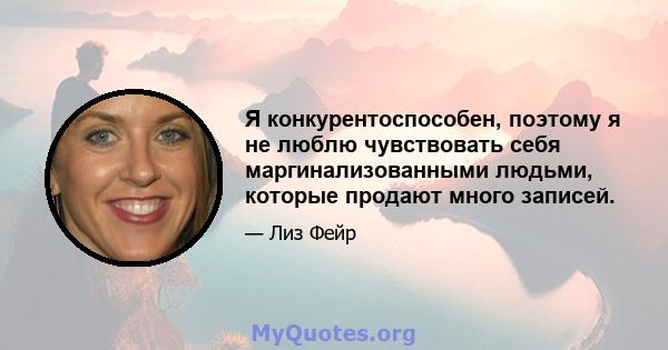 Я конкурентоспособен, поэтому я не люблю чувствовать себя маргинализованными людьми, которые продают много записей.