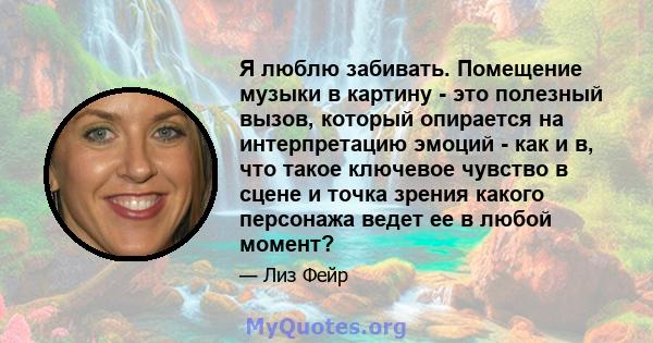 Я люблю забивать. Помещение музыки в картину - это полезный вызов, который опирается на интерпретацию эмоций - как и в, что такое ключевое чувство в сцене и точка зрения какого персонажа ведет ее в любой момент?