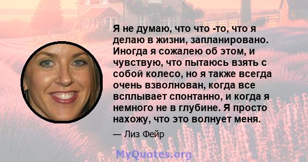 Я не думаю, что что -то, что я делаю в жизни, запланировано. Иногда я сожалею об этом, и чувствую, что пытаюсь взять с собой колесо, но я также всегда очень взволнован, когда все всплывает спонтанно, и когда я немного