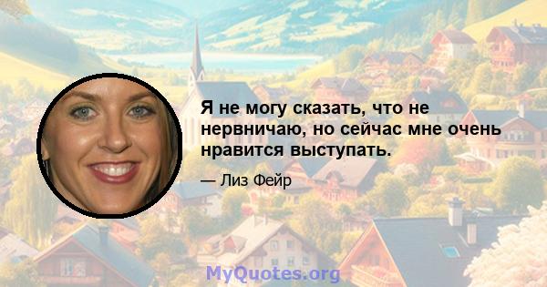 Я не могу сказать, что не нервничаю, но сейчас мне очень нравится выступать.