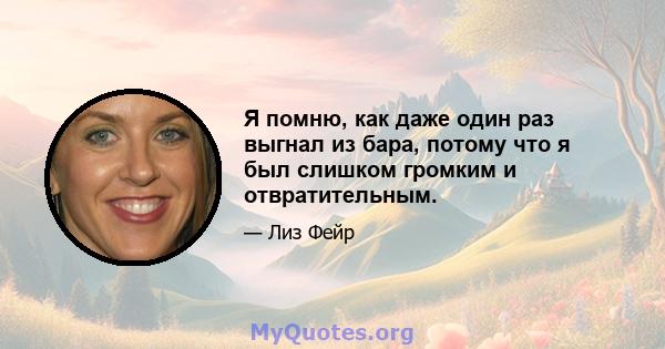 Я помню, как даже один раз выгнал из бара, потому что я был слишком громким и отвратительным.