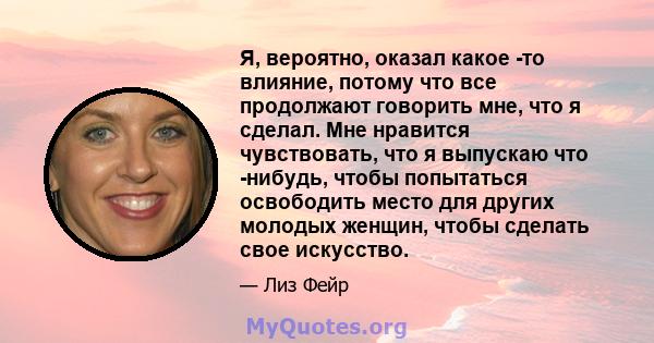 Я, вероятно, оказал какое -то влияние, потому что все продолжают говорить мне, что я сделал. Мне нравится чувствовать, что я выпускаю что -нибудь, чтобы попытаться освободить место для других молодых женщин, чтобы