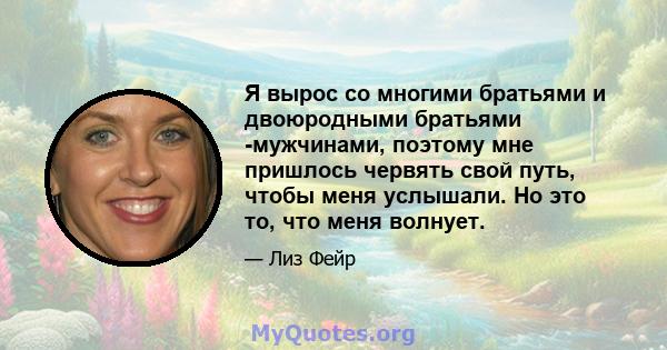 Я вырос со многими братьями и двоюродными братьями -мужчинами, поэтому мне пришлось червять свой путь, чтобы меня услышали. Но это то, что меня волнует.