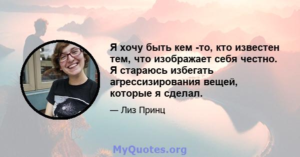 Я хочу быть кем -то, кто известен тем, что изображает себя честно. Я стараюсь избегать агрессизирования вещей, которые я сделал.