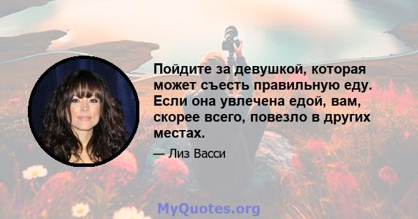 Пойдите за девушкой, которая может съесть правильную еду. Если она увлечена едой, вам, скорее всего, повезло в других местах.