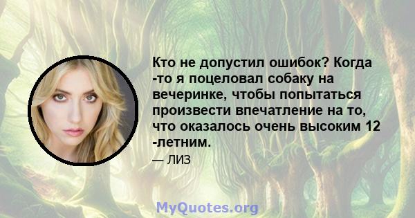 Кто не допустил ошибок? Когда -то я поцеловал собаку на вечеринке, чтобы попытаться произвести впечатление на то, что оказалось очень высоким 12 -летним.