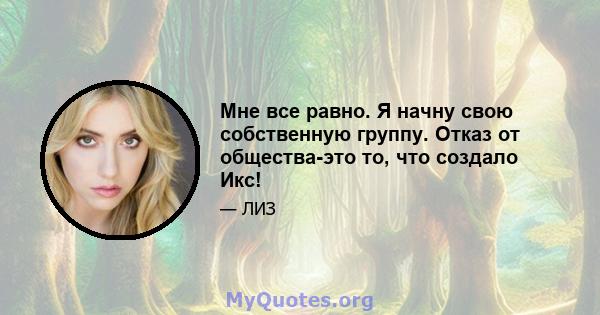 Мне все равно. Я начну свою собственную группу. Отказ от общества-это то, что создало Икс!