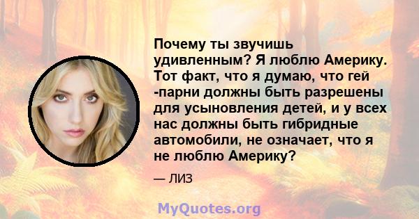 Почему ты звучишь удивленным? Я люблю Америку. Тот факт, что я думаю, что гей -парни должны быть разрешены для усыновления детей, и у всех нас должны быть гибридные автомобили, не означает, что я не люблю Америку?