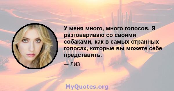 У меня много, много голосов. Я разговариваю со своими собаками, как в самых странных голосах, которые вы можете себе представить.