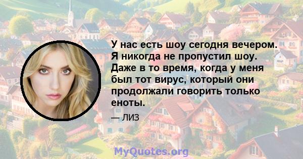 У нас есть шоу сегодня вечером. Я никогда не пропустил шоу. Даже в то время, когда у меня был тот вирус, который они продолжали говорить только еноты.