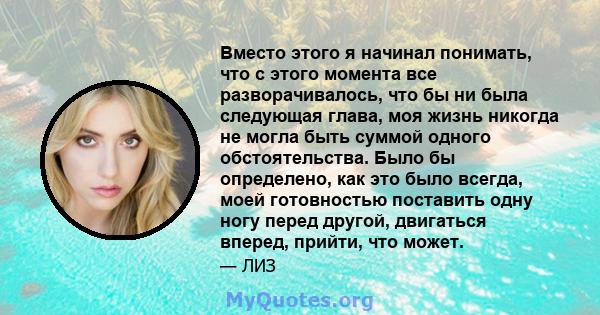 Вместо этого я начинал понимать, что с этого момента все разворачивалось, что бы ни была следующая глава, моя жизнь никогда не могла быть суммой одного обстоятельства. Было бы определено, как это было всегда, моей