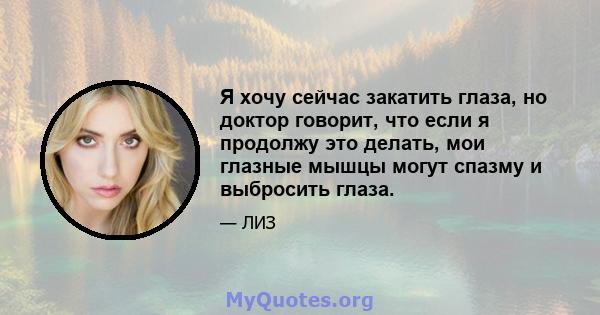 Я хочу сейчас закатить глаза, но доктор говорит, что если я продолжу это делать, мои глазные мышцы могут спазму и выбросить глаза.