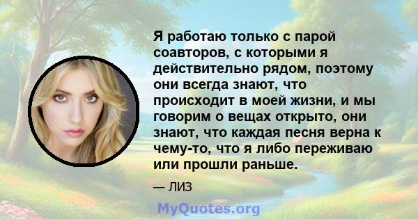 Я работаю только с парой соавторов, с которыми я действительно рядом, поэтому они всегда знают, что происходит в моей жизни, и мы говорим о вещах открыто, они знают, что каждая песня верна к чему-то, что я либо