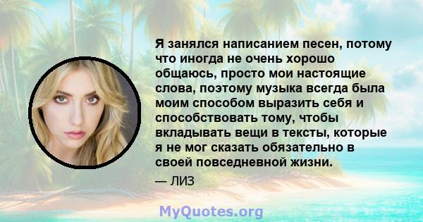 Я занялся написанием песен, потому что иногда не очень хорошо общаюсь, просто мои настоящие слова, поэтому музыка всегда была моим способом выразить себя и способствовать тому, чтобы вкладывать вещи в тексты, которые я