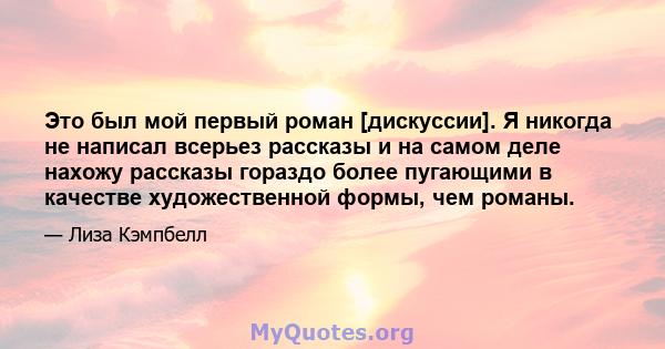 Это был мой первый роман [дискуссии]. Я никогда не написал всерьез рассказы и на самом деле нахожу рассказы гораздо более пугающими в качестве художественной формы, чем романы.