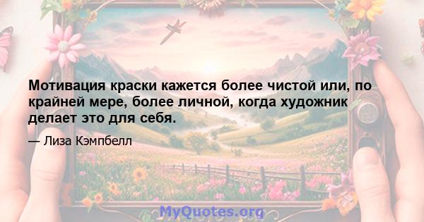 Мотивация краски кажется более чистой или, по крайней мере, более личной, когда художник делает это для себя.