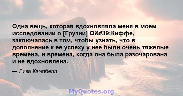 Одна вещь, которая вдохновляла меня в моем исследовании о [Грузии] О'Киффе, заключалась в том, чтобы узнать, что в дополнение к ее успеху у нее были очень тяжелые времена, и времена, когда она была разочарована и не 