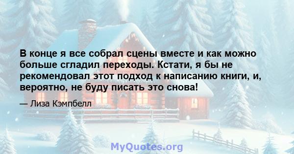 В конце я все собрал сцены вместе и как можно больше сгладил переходы. Кстати, я бы не рекомендовал этот подход к написанию книги, и, вероятно, не буду писать это снова!