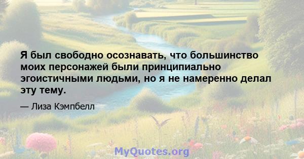 Я был свободно осознавать, что большинство моих персонажей были принципиально эгоистичными людьми, но я не намеренно делал эту тему.