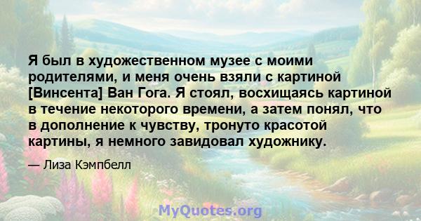 Я был в художественном музее с моими родителями, и меня очень взяли с картиной [Винсента] Ван Гога. Я стоял, восхищаясь картиной в течение некоторого времени, а затем понял, что в дополнение к чувству, тронуто красотой