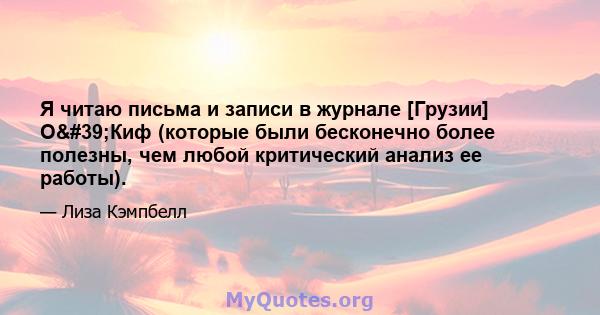 Я читаю письма и записи в журнале [Грузии] О'Киф (которые были бесконечно более полезны, чем любой критический анализ ее работы).