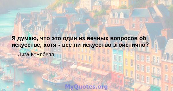 Я думаю, что это один из вечных вопросов об искусстве, хотя - все ли искусство эгоистично?